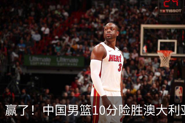 赢了！中国男篮10分险胜澳大利亚，王俊杰23分成关键先生，郭士强放心了